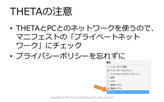 THETAの注意
• THETAとPCとのネットワークを使うので、
マニフェストの「プライベートネット
ワーク」にチェック
• プライバシーポリシーを忘れずに
Copyright © 2013 Natural Software.jp All rights reserved.
 