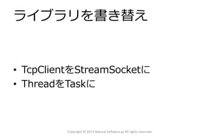 ライブラリを書き替え
• TcpClientをStreamSocketに
• ThreadをTaskに
Copyright © 2013 Natural Software.jp All rights reserved.
 