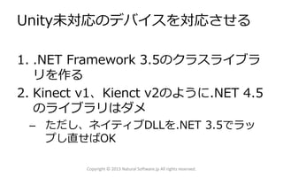 Unity未対応のデバイスを対応させる
1. .NET Framework 3.5のクラスライブラ
リを作る
2. Kinect v1、Kienct v2のように.NET 4.5
のライブラリはダメ
– ただし、ネイティブDLLを.NET 3.5でラッ
プし直せばOK
Copyright © 2013 Natural Software.jp All rights reserved.
 