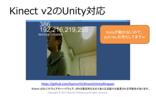 Kinect v2のUnity対応
Copyright © 2013 Natural Software.jp All rights reserved.
Kinect v2のソフトウェアやハードウェア、APIは暫定的なものであり正式版では変更される可能性があります。
https://github.com/kaorun55/Kinect2UnityWrapper
Bodyが動かないので、
pull req お待ちしてますｗ
 
