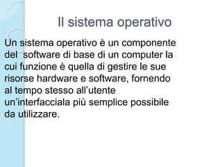 Il sistema operativo
Un sistema operativo è un componente
del software di base di un computer la
cui funzione è quella di gestire le sue
risorse hardware e software, fornendo
al tempo stesso all’utente
un’interfacciala più semplice possibile
da utilizzare.
 