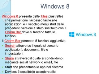 Windows 8
Windows 8 presenta delle Tiles(piastrelle)
che permettono l’accesso facile alle
applicazioni e il vecchio menù start delle
precedenti versioni è stato sostituito con il
Charm Bar dove si trovano tutte le
funzioni.
Il Charm Bar permette 5 funzioni aggiuntive:
 Search attraverso il quale si cercano
applicazioni, documenti, file e
impostazioni
 Share attraverso il quale si condividono,
mediante social network o email, file
 Start che presentano le app nel sistema
 Devices è oossibbile accedere alle
 