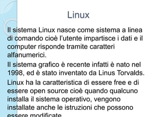 Linux
Il sistema Linux nasce come sistema a linea
di comando cioè l’utente impartisce i dati e il
computer risponde tramite caratteri
alfanumerici.
Il sistema grafico è recente infatti è nato nel
1998, ed è stato inventato da Linus Torvalds.
Linux ha la caratteristica di essere free e di
essere open source cioè quando qualcuno
installa il sistema operativo, vengono
installate anche le istruzioni che possono
 