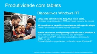 Produtividade com tablets
                   Dispositivos Windows RT
                    Longa vida útil da bateria. Fino, leve e com estilo.
                    Executado em processadores ARM com baixo consumo de energia

                    Alta qualidade e experiência consistente ao longo do tempo
                    Sistema pré-configurado em hardware certificado

                    Pontos em comum e código compartilhado com o Windows 8.
                    Nova interface do usuário, inclusive a área de trabalho
                    Os aplicativos WinRT* podem ser executados no processador
                    ARM e no x86
                    Compatibilidade com periféricos certificados para o Windows RT




            * Aplicativos do Windows executados na nova plataforma para desenvolvedores WinRT (diferentemente dos aplicativos Win32)
 