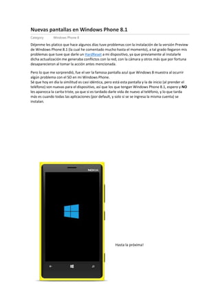 Nu
Nuevas pantallas en Windows Phone 8.1
Category Windows Phone 8
Déjenme les platico que hace algunos días tuve problemas con la instalación de la versión Preview
de Windows Phone 8.1 (la cual he comentado mucho hasta el momento), a tal grado llegaron mis
problemas que tuve que darle un HardReset a mi dispositivo, ya que previamente al instalarle
dicha actualización me generaba conflictos con la red, con la cámara y otros más que por fortuna
desaparecieron al tomar la acción antes mencionada.
Pero lo que me sorprendió, fue el ver la famosa pantalla azul que Windows 8 muestra al ocurrir
algún problema con el SO en mi Windows Phone.
Sé que hoy en día la similitud es casi idéntica, pero está esta pantalla y la de inicio (al prender el
teléfono) son nuevas para el dispositivo, así que los que tengan Windows Phone 8.1, espero y NO
les aparezca la carita triste, ya que si es tardado darle vida de nuevo al teléfono, y lo que tarda
más es cuando todas las aplicaciones (por default, y solo si se se ingresa la misma cuenta) se
instalan.
Hasta la próxima!
 