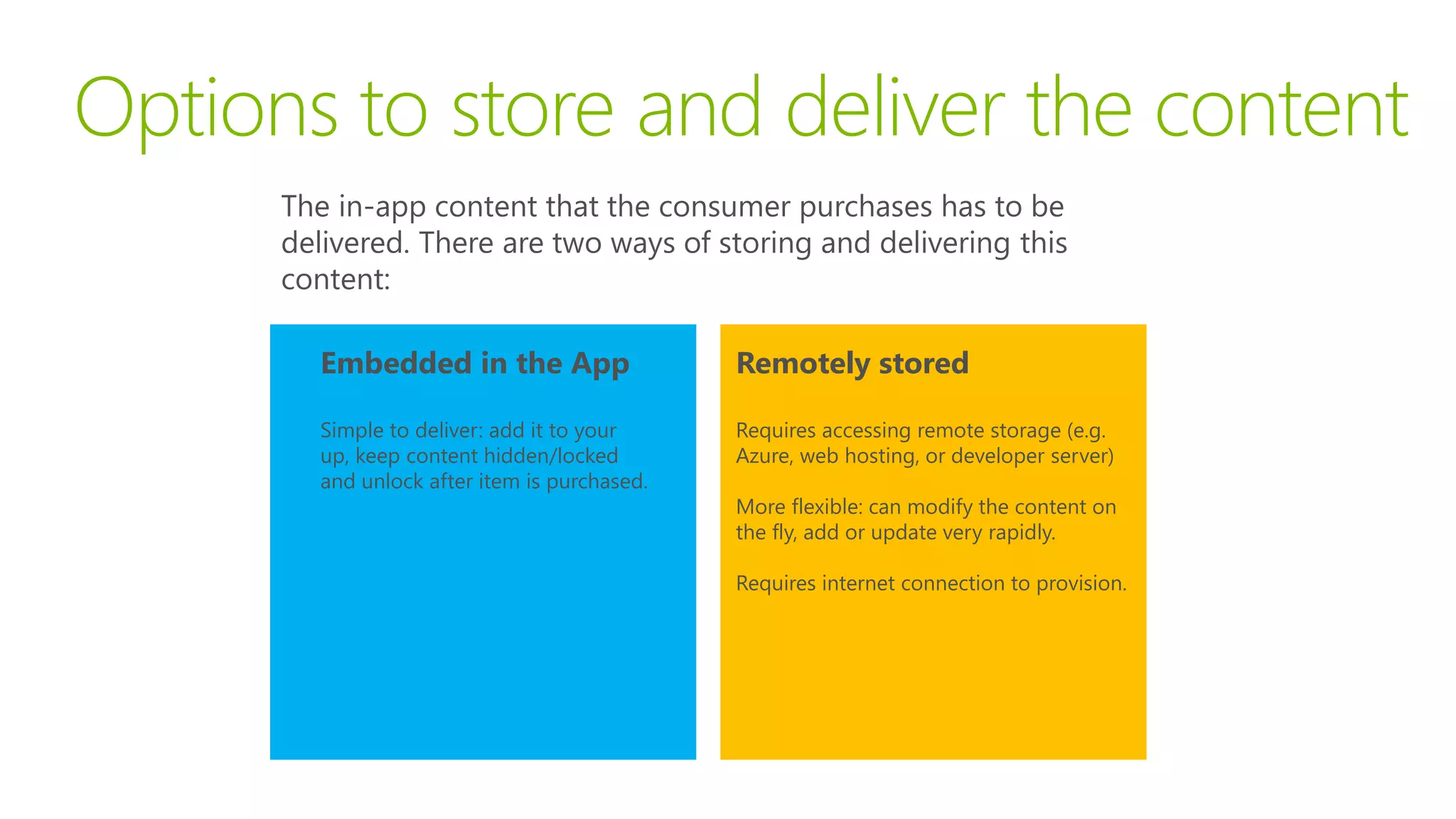 Options to store and deliver the content
      The in-app content that the consumer purchases has to be
      delivered. There are two ways of storing and delivering this
      content:

        Embedded in the App                   Remotely stored

        Simple to deliver: add it to your     Requires accessing remote storage (e.g.
        up, keep content hidden/locked        Azure, web hosting, or developer server)
        and unlock after item is purchased.
                                              More flexible: can modify the content on
                                              the fly, add or update very rapidly.

                                              Requires internet connection to provision.
 