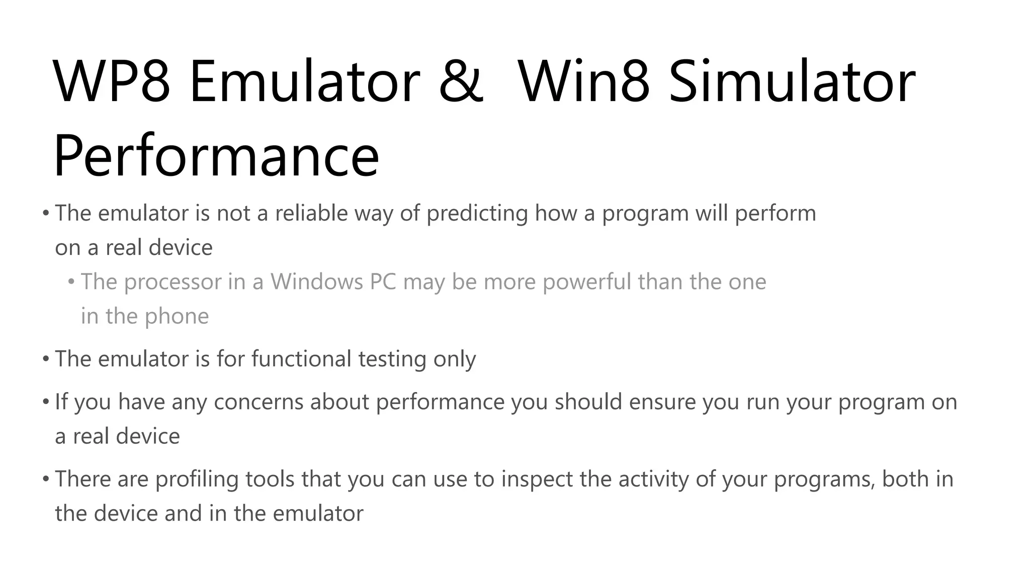 WP8 Emulator & Win8 Simulator
 Performance
• The emulator is not a reliable way of predicting how a program will perform
 on a real device
  • The processor in a Windows PC may be more powerful than the one
    in the phone
• The emulator is for functional testing only
• If you have any concerns about performance you should ensure you run your program on
  a real device
• There are profiling tools that you can use to inspect the activity of your programs, both in
  the device and in the emulator
 