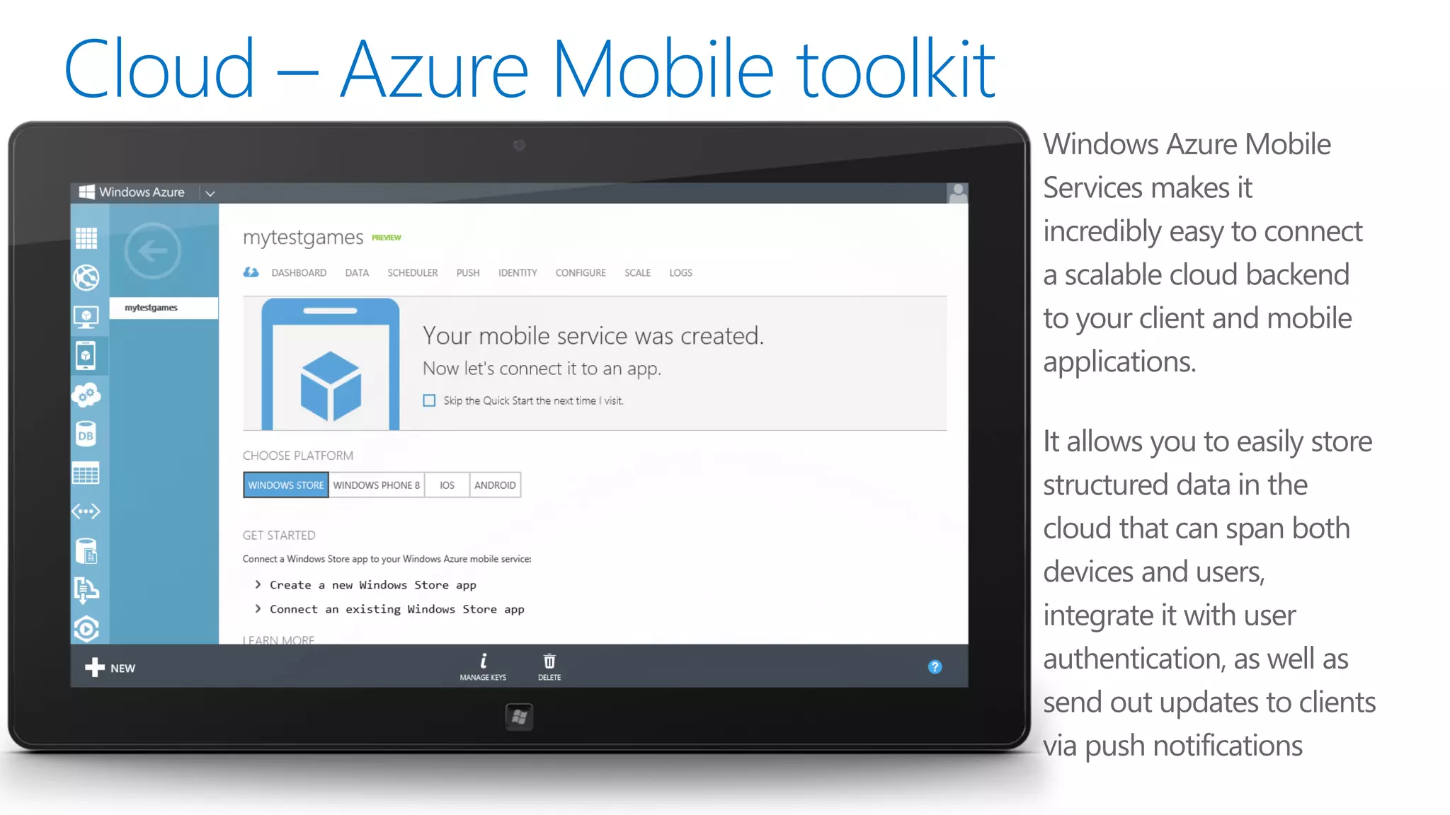 •   Windows Azure Mobile
    Services makes it
    incredibly easy to connect
    a scalable cloud backend
    to your client and mobile
    applications.

•   It allows you to easily store
    structured data in the
    cloud that can span both
    devices and users,
    integrate it with user
    authentication, as well as
    send out updates to clients
    via push notifications
 