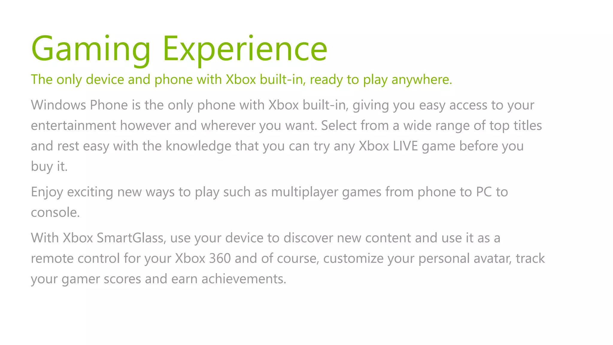Gaming Experience
The only device and phone with Xbox built-in, ready to play anywhere.
Windows Phone is the only phone with Xbox built-in, giving you easy access to your
entertainment however and wherever you want. Select from a wide range of top titles
and rest easy with the knowledge that you can try any Xbox LIVE game before you
buy it.
Enjoy exciting new ways to play such as multiplayer games from phone to PC to
console.
With Xbox SmartGlass, use your device to discover new content and use it as a
remote control for your Xbox 360 and of course, customize your personal avatar, track
your gamer scores and earn achievements.
 