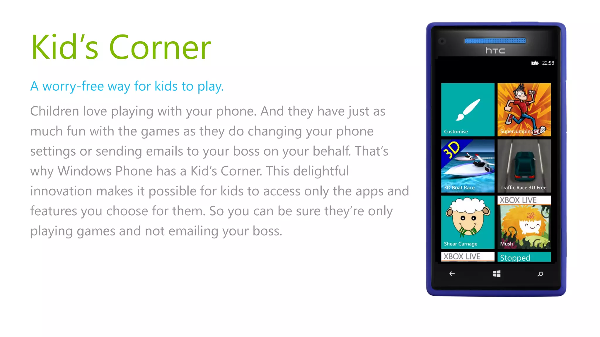 Kid’s Corner
A worry-free way for kids to play.
Children love playing with your phone. And they have just as
much fun with the games as they do changing your phone
settings or sending emails to your boss on your behalf. That’s
why Windows Phone has a Kid’s Corner. This delightful
innovation makes it possible for kids to access only the apps and
features you choose for them. So you can be sure they’re only
playing games and not emailing your boss.
 