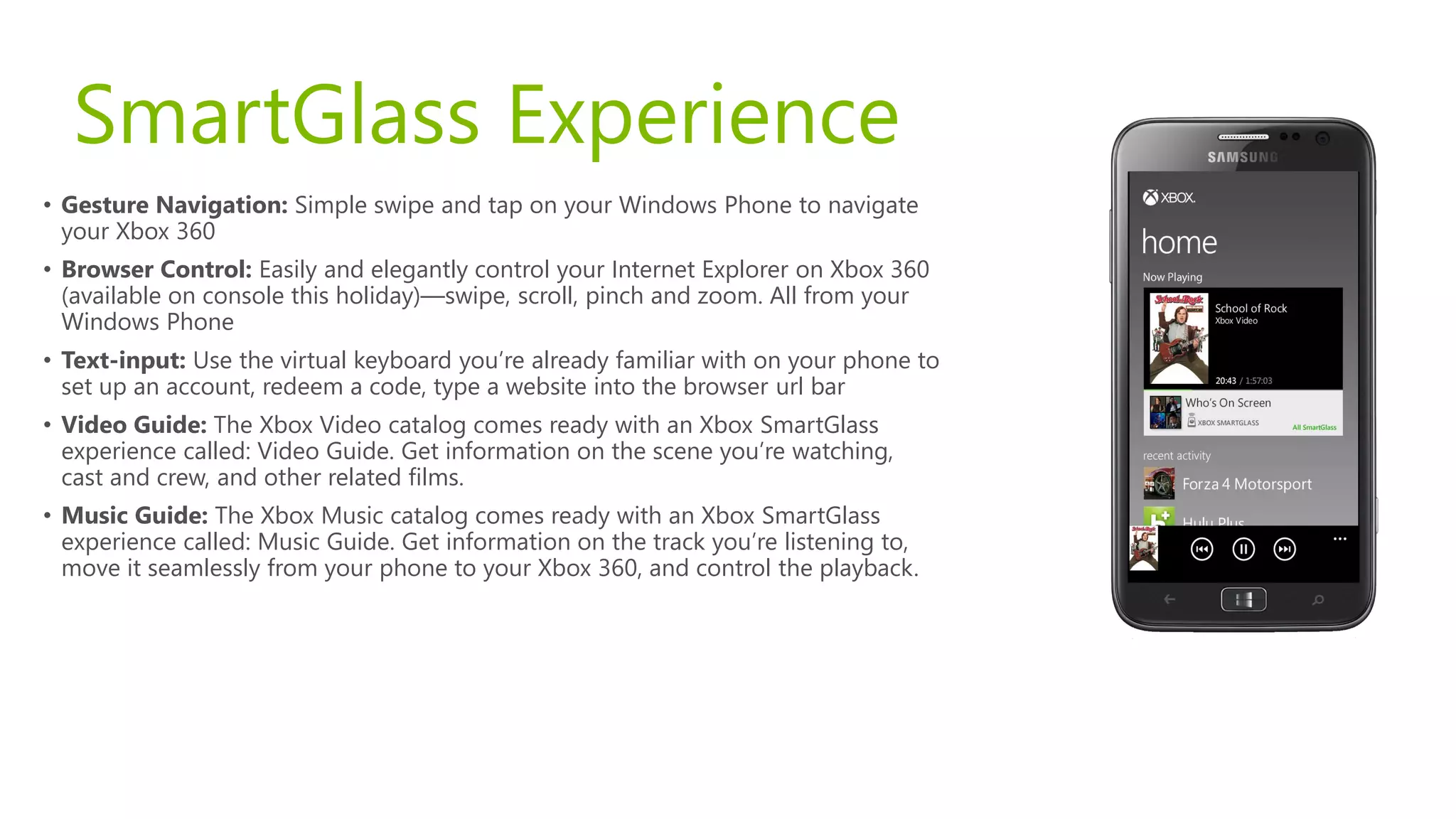 SmartGlass Experience
• Gesture Navigation: Simple swipe and tap on your Windows Phone to navigate
  your Xbox 360
• Browser Control: Easily and elegantly control your Internet Explorer on Xbox 360
  (available on console this holiday)—swipe, scroll, pinch and zoom. All from your
  Windows Phone
• Text-input: Use the virtual keyboard you’re already familiar with on your phone to
  set up an account, redeem a code, type a website into the browser url bar
• Video Guide: The Xbox Video catalog comes ready with an Xbox SmartGlass
  experience called: Video Guide. Get information on the scene you’re watching,
  cast and crew, and other related films.
• Music Guide: The Xbox Music catalog comes ready with an Xbox SmartGlass
  experience called: Music Guide. Get information on the track you’re listening to,
  move it seamlessly from your phone to your Xbox 360, and control the playback.
 