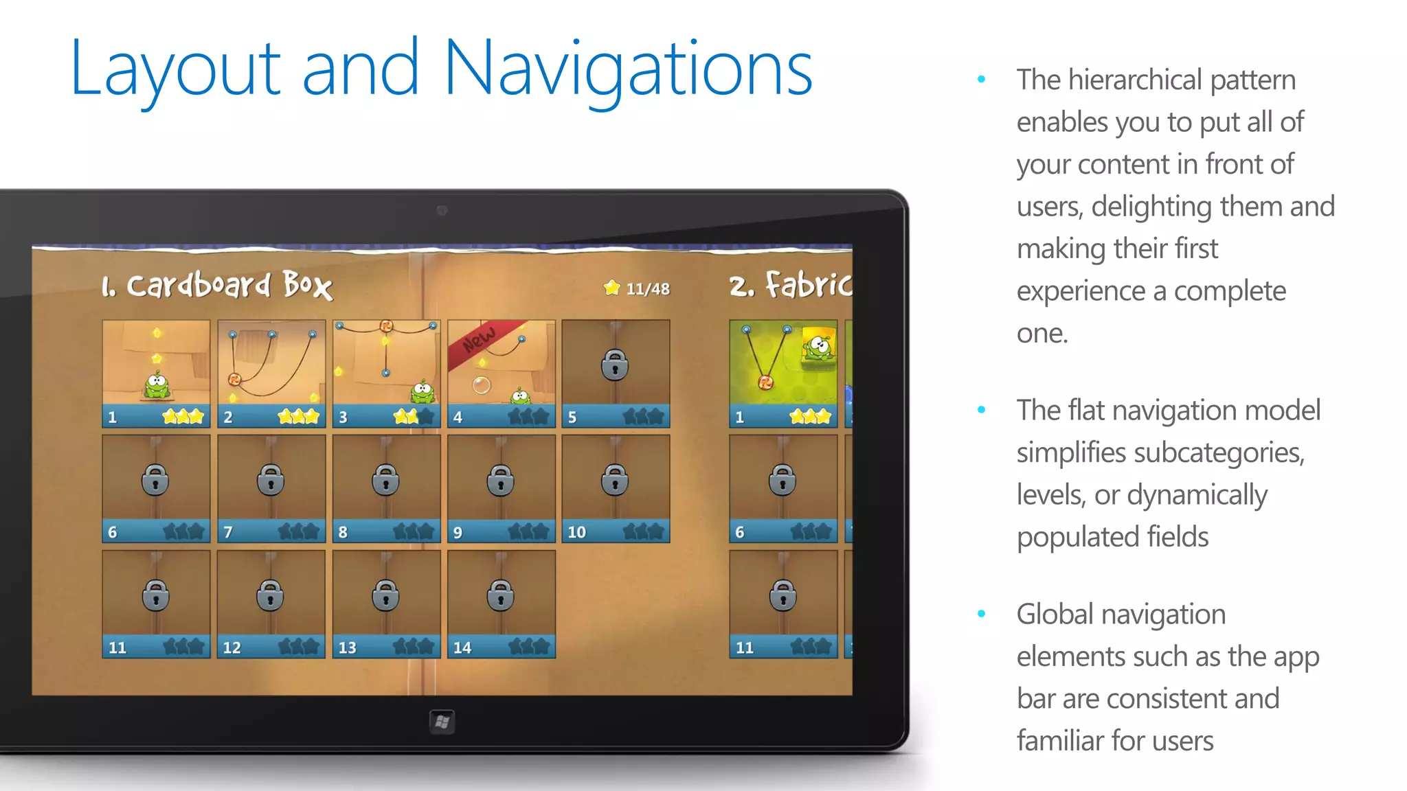 •   The hierarchical pattern
    enables you to put all of
    your content in front of
    users, delighting them and
    making their first
    experience a complete
    one.

•   The flat navigation model
    simplifies subcategories,
    levels, or dynamically
    populated fields

•   Global navigation
    elements such as the app
    bar are consistent and
    familiar for users
 