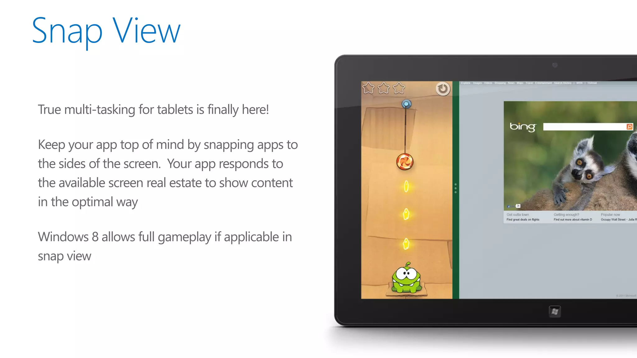 True multi-tasking for tablets is finally here!

Keep your app top of mind by snapping apps to
the sides of the screen. Your app responds to
the available screen real estate to show content
in the optimal way

Windows 8 allows full gameplay if applicable in
snap view
 