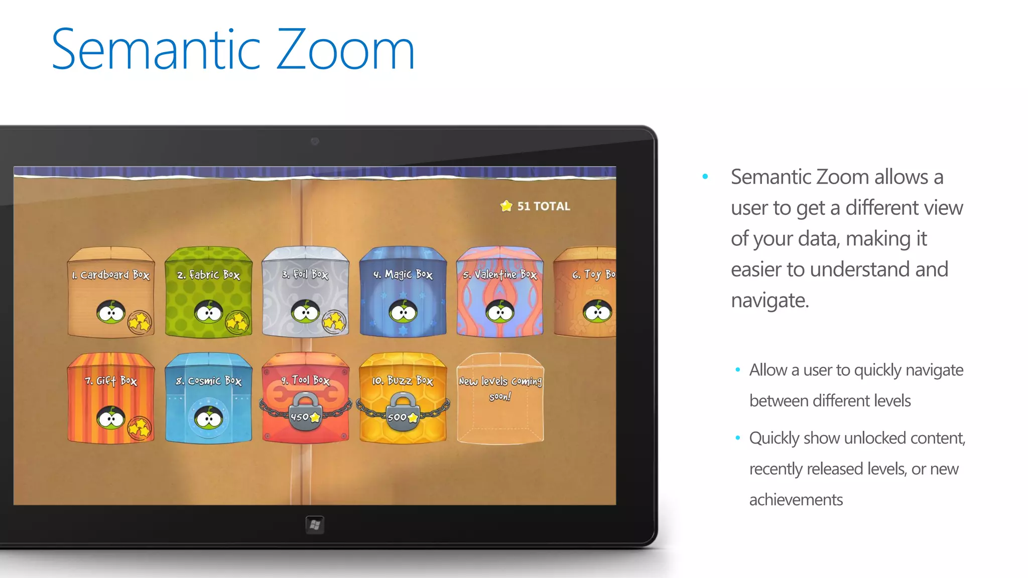 •   Semantic Zoom allows a
    user to get a different view
    of your data, making it
    easier to understand and
    navigate.


    • Allow a user to quickly navigate
      between different levels

    • Quickly show unlocked content,
      recently released levels, or new
      achievements
 