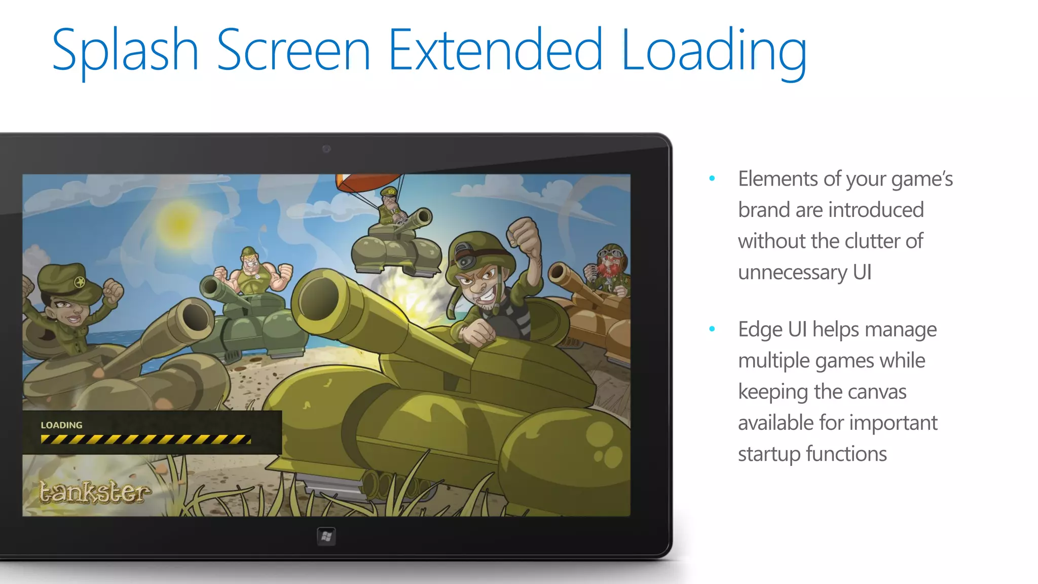•   Elements of your game’s
    brand are introduced
    without the clutter of
    unnecessary UI

•   Edge UI helps manage
    multiple games while
    keeping the canvas
    available for important
    startup functions
 