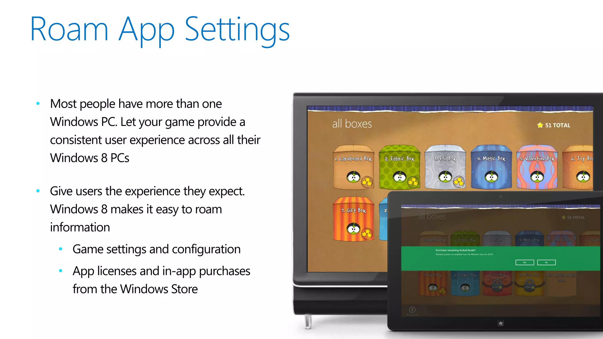 • Most people have more than one
  Windows PC. Let your game provide a
  consistent user experience across all their
  Windows 8 PCs

• Give users the experience they expect.
  Windows 8 makes it easy to roam
  information
    • Game settings and configuration
    • App licenses and in-app purchases
      from the Windows Store
 