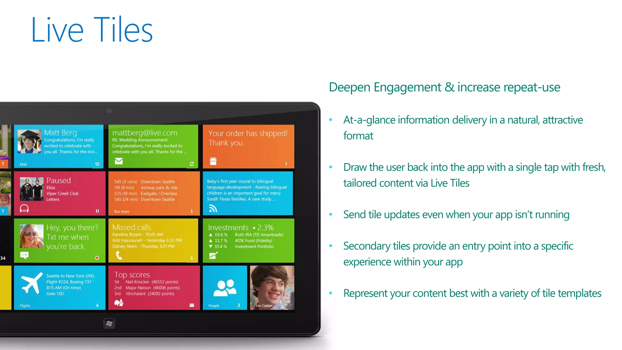 Deepen Engagement & increase repeat-use

• At-a-glance information delivery in a natural, attractive
  format

• Draw the user back into the app with a single tap with fresh,
  tailored content via Live Tiles

• Send tile updates even when your app isn’t running

• Secondary tiles provide an entry point into a specific
  experience within your app

• Represent your content best with a variety of tile templates
 