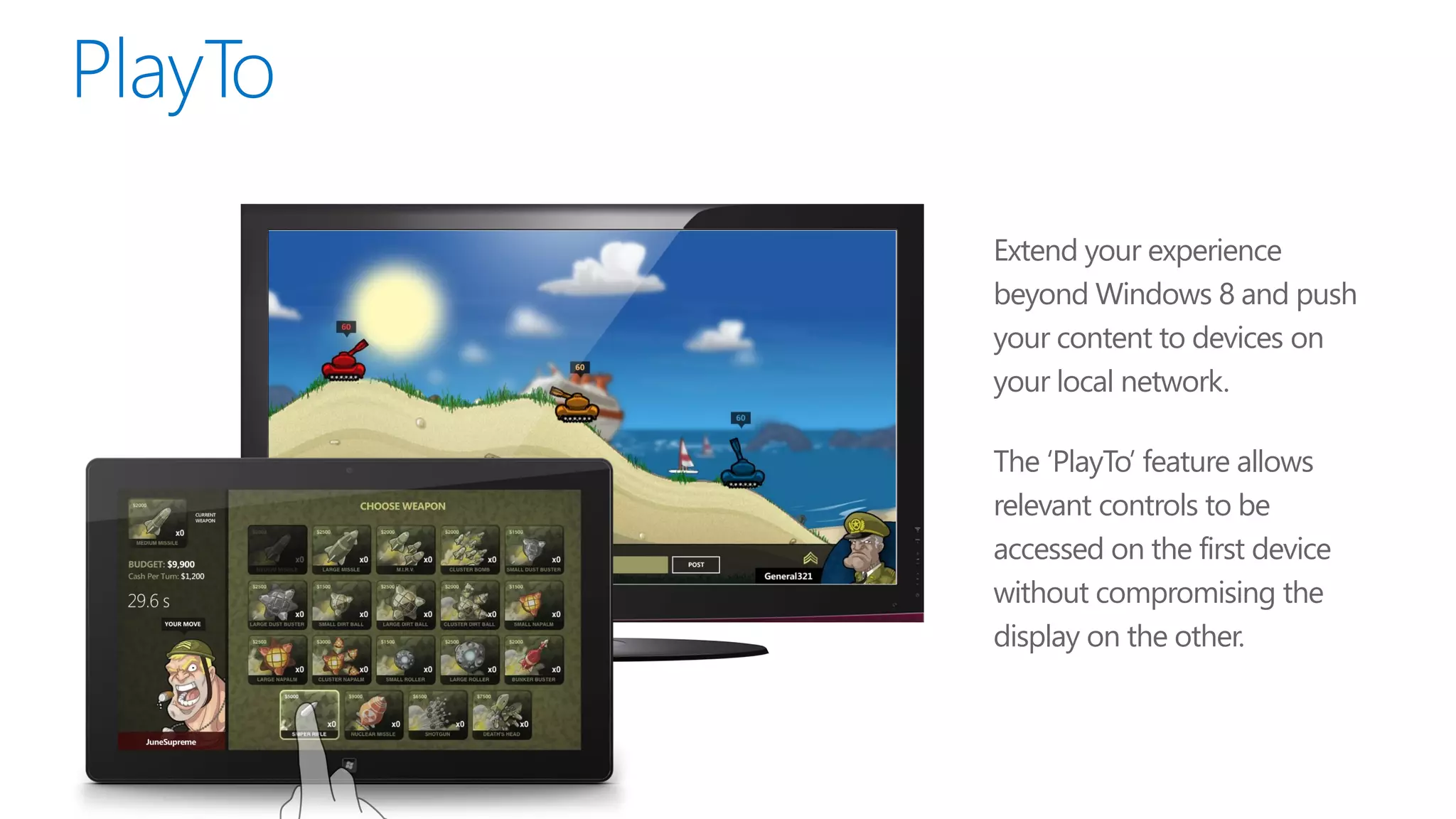 Extend your experience
beyond Windows 8 and push
your content to devices on
your local network.

The ‘PlayTo’ feature allows
relevant controls to be
accessed on the first device
without compromising the
display on the other.
 