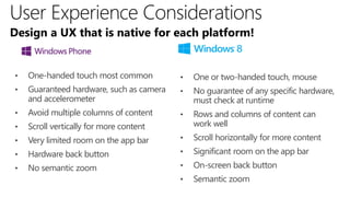 Design a UX that is native for each platform!


•   One-handed touch most common          •   One or two-handed touch, mouse
•   Guaranteed hardware, such as camera   •   No guarantee of any specific hardware,
    and accelerometer                         must check at runtime
•   Avoid multiple columns of content     •   Rows and columns of content can
•   Scroll vertically for more content        work well
•   Very limited room on the app bar      •   Scroll horizontally for more content
•   Hardware back button                  •   Significant room on the app bar
•   No semantic zoom                      •   On-screen back button
                                          •   Semantic zoom
 
