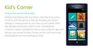 Kid’s Corner
A worry-free way for kids to play.
Children love playing with your phone. And they have just as
much fun with the games as they do changing your phone
settings or sending emails to your boss on your behalf. That’s
why Windows Phone has a Kid’s Corner. This delightful
innovation makes it possible for kids to access only the apps and
features you choose for them. So you can be sure they’re only
playing games and not emailing your boss.
 