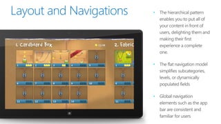 •   The hierarchical pattern
    enables you to put all of
    your content in front of
    users, delighting them and
    making their first
    experience a complete
    one.

•   The flat navigation model
    simplifies subcategories,
    levels, or dynamically
    populated fields

•   Global navigation
    elements such as the app
    bar are consistent and
    familiar for users
 