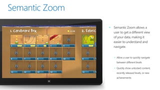•   Semantic Zoom allows a
    user to get a different view
    of your data, making it
    easier to understand and
    navigate.


    • Allow a user to quickly navigate
      between different levels

    • Quickly show unlocked content,
      recently released levels, or new
      achievements
 