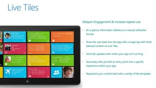 Deepen Engagement & increase repeat-use

• At-a-glance information delivery in a natural, attractive
  format

• Draw the user back into the app with a single tap with fresh,
  tailored content via Live Tiles

• Send tile updates even when your app isn’t running

• Secondary tiles provide an entry point into a specific
  experience within your app

• Represent your content best with a variety of tile templates
 
