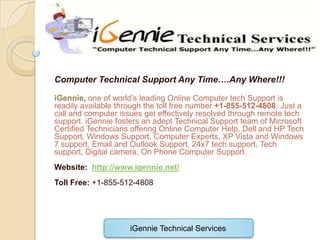 Computer Technical Support Any Time….Any Where!!!

iGennie, one of world’s leading Online Computer tech Support is
readily available through the toll free number +1-855-512-4808. Just a
call and computer issues get effectively resolved through remote tech
support. iGennie fosters an adept Technical Support team of Microsoft
Certified Technicians offering Online Computer Help, Dell and HP Tech
Support, Windows Support, Computer Experts, XP Vista and Windows
7 support, Email and Outlook Support, 24x7 tech support, Tech
support, Digital camera, On Phone Computer Support.
Website: http://www.igennie.net/
Toll Free: +1-855-512-4808




                     iGennie Technical Services
 