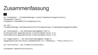 Zusammenfassung
C#

var tileUpdater = TileUpdateManager.CreateTileUpdaterForApplication();
tileUpdater.Clear();
tileUpdater.EnableNotificationQueue(true);

var xml =
TileUpdateManager.GetTemplateContent(TileTemplateType.TileWideSmallImageAndText04);

var textElements = xml.GetElementsByTagName("text");
textElements[0].AppendChild(xml.CreateTextNode("Zeile 1"));
textElements[1].AppendChild(xml.CreateTextNode("Zeile 2"));

var imageElements = xml.GetElementsByTagName("image");
imageElements[0].Attributes.GetNamedItem("src").NodeValue = "http://bild.uri";

var notification = new TileNotification(xml);

tileUpdater.Update(notification);
 