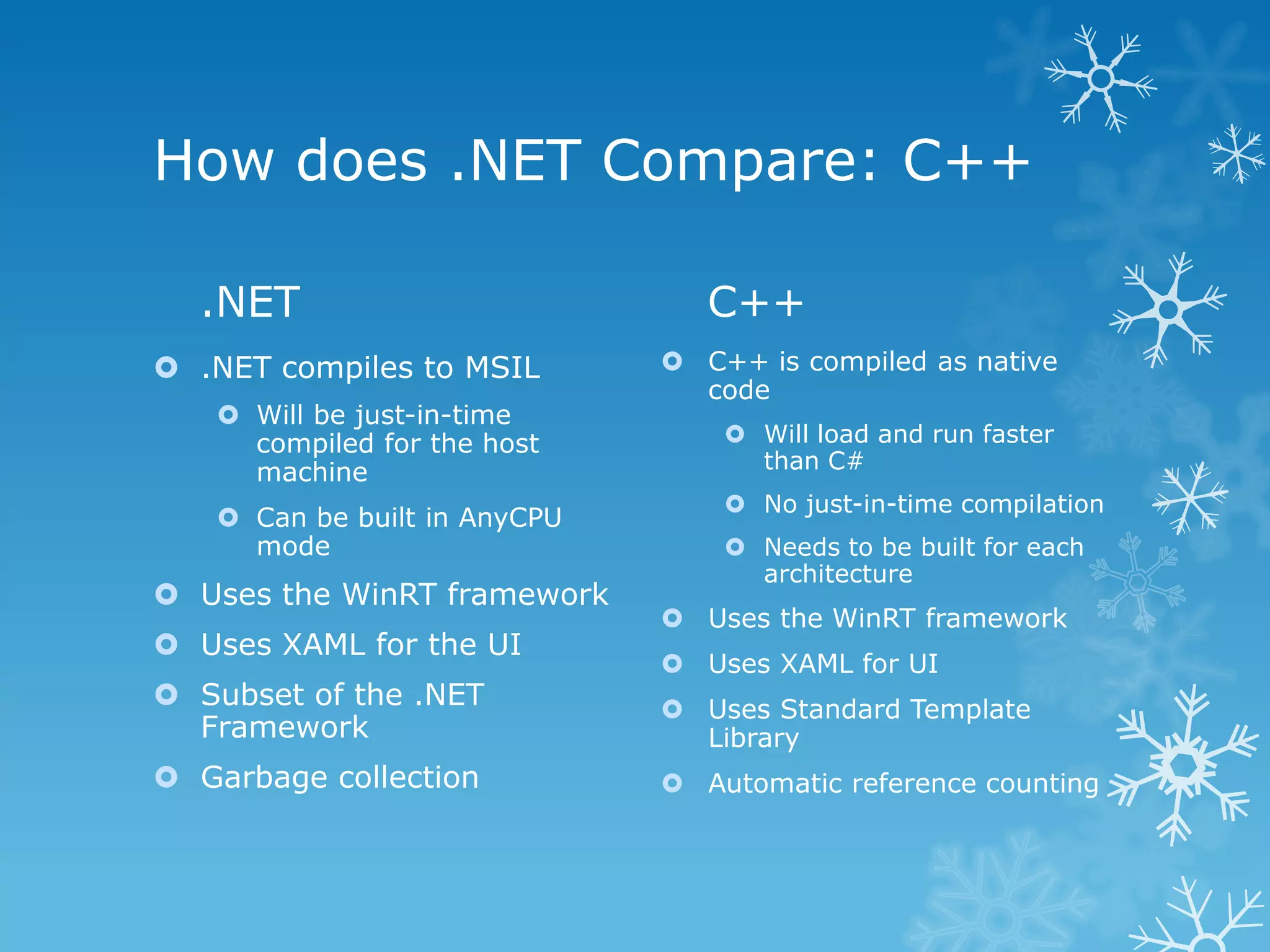 How does .NET Compare: C++ .NET C++  .NET compiles to MSIL  C++ is compiled as native code  Will be just-in-time compiled for the host  Will load and run faster machine than C#  No just-in-time compilation  Can be built in AnyCPU mode  Needs to be built for each architecture  Uses the WinRT framework  Uses the WinRT framework  Uses XAML for the UI  Uses XAML for UI  Subset of the .NET  Uses Standard Template Framework Library  Garbage collection  Automatic reference counting 