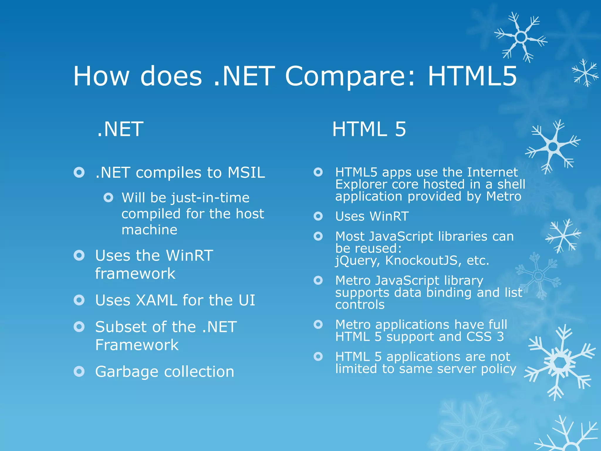 How does .NET Compare: HTML5 .NET HTML 5  .NET compiles to MSIL  HTML5 apps use the Internet Explorer core hosted in a shell  Will be just-in-time application provided by Metro compiled for the host  Uses WinRT machine  Most JavaScript libraries can be reused:  Uses the WinRT jQuery, KnockoutJS, etc. framework  Metro JavaScript library supports data binding and list  Uses XAML for the UI controls  Subset of the .NET  Metro applications have full HTML 5 support and CSS 3 Framework  HTML 5 applications are not  Garbage collection limited to same server policy 
