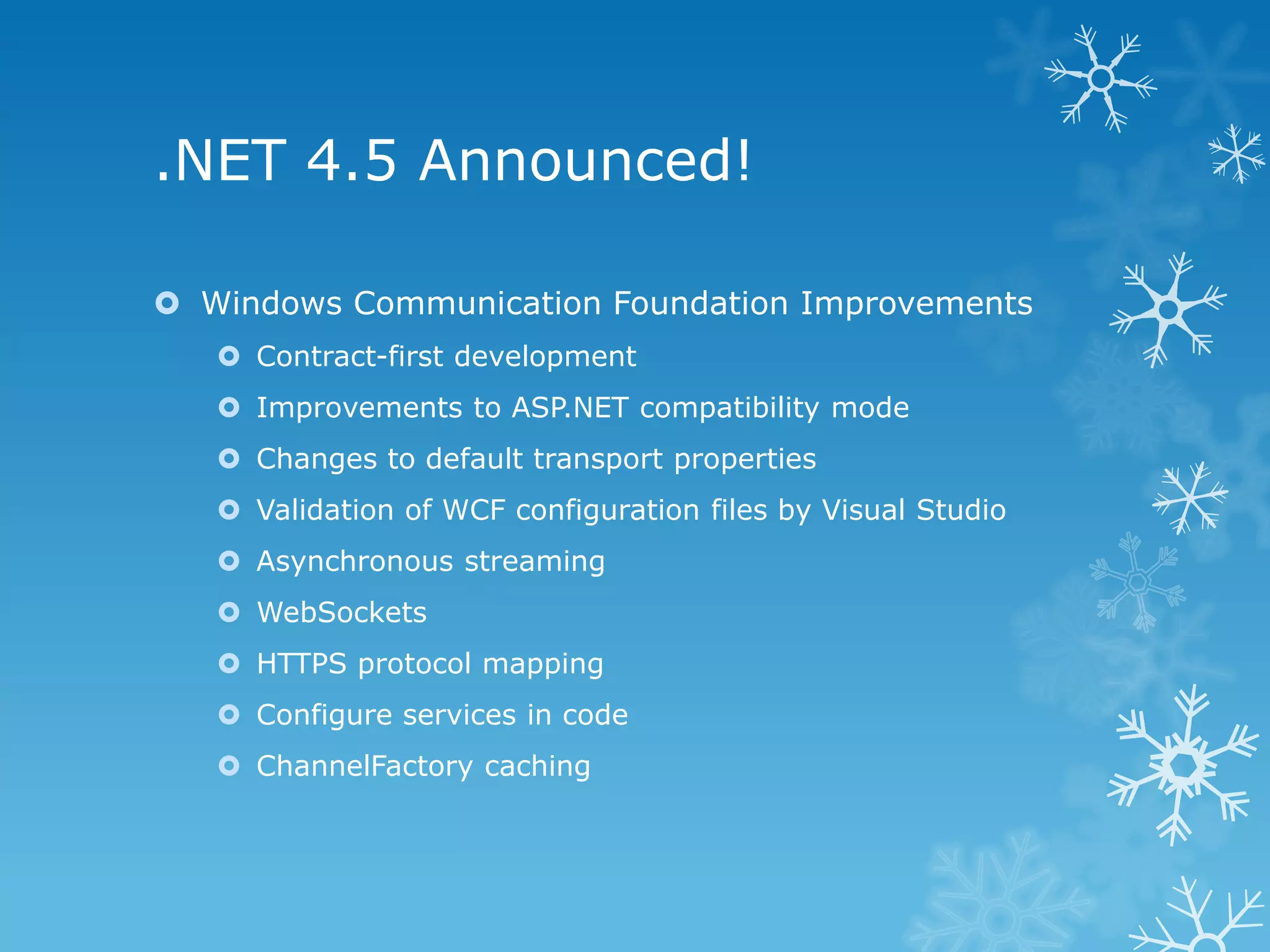 .NET 4.5 Announced!  Windows Communication Foundation Improvements  Contract-first development  Improvements to ASP.NET compatibility mode  Changes to default transport properties  Validation of WCF configuration files by Visual Studio  Asynchronous streaming  WebSockets  HTTPS protocol mapping  Configure services in code  ChannelFactory caching 