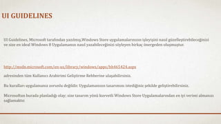 UI GUIDELINES 
UI Guidelines, Microsoft tarafından yazılmış,Windows Store uygulamalarınızın işleyişini nasıl güzelleştirebileceğinizi 
ve size en ideal Windows 8 Uygulamanızı nasıl yazabileceğinizi söyleyen birkaç önergeden oluşmuştur. 
http://msdn.microsoft.com/en-us/library/windows/apps/hh465424.aspx 
adresinden tüm Kullanıcı Arabirimi Geliştirme Rehberine ulaşabilirsiniz. 
Bu kuralları uygulamanız zorunlu değildir. Uygulamanızın tasarımını istediğiniz şekilde geliştirebilirsiniz. 
Microsoftun burada planladığı olay; size tasarım yönü kuvvetli Windows Store Uygulamalarından en iyi verimi almanızı 
sağlamaktır. 
 