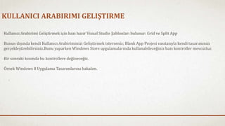 KULLANICI ARABIRIMI GELIŞTIRME 
Kullanıcı Arabirimi Geliştirmek için bazı hazır Visual Studio Şablonları bulunur: Grid ve Split App 
Bunun dışında kendi Kullanıcı Arabiriminizi Geliştirmek isterseniz; Blank App Projesi vasıtasıyla kendi tasarımınızı 
gerçekleştirebilirsiniz.Bunu yaparken Windows Store uygulamalarında kullanabileceğiniz bazı kontroller mevcuttur. 
Bir sonraki kısımda bu kontrollere değineceğiz. 
Örnek Windows 8 Uygulama Tasarımlarına bakalım. 
 