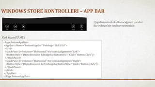 WINDOWS STORE KONTROLLERI – APP BAR 
Uygulamamızda kullanacağımız işlevleri 
barındıran bir toolbar nesnesidir. 
Kod Yapısı(XAML): 
<Page.BottomAppBar> 
<AppBar x:Name="bottomAppBar" Padding="10,0,10,0"> 
<Grid> 
<StackPanel Orientation="Horizontal" HorizontalAlignment="Left"> 
<Button Style="{StaticResource EditAppBarButtonStyle}" Click="Button_Click"/> 
</StackPanel> 
<StackPanel Orientation="Horizontal" HorizontalAlignment="Right"> 
<Button Style="{StaticResource RefreshAppBarButtonStyle}" Click="Button_Click"/> 
</StackPanel> 
</Grid> 
</AppBar> 
</Page.BottomAppBar> 
 