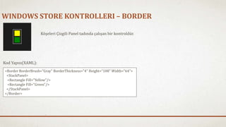 WINDOWS STORE KONTROLLERI – BORDER 
Köşeleri Çizgili Panel tadında çalışan bir kontroldür. 
Kod Yapısı(XAML): 
<Border BorderBrush="Gray" BorderThickness="4" Height="108" Width="64"> 
<StackPanel> 
<Rectangle Fill="Yellow"/> 
<Rectangle Fill="Green"/> 
</StackPanel> 
</Border> 
 