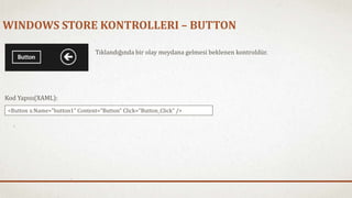 WINDOWS STORE KONTROLLERI – BUTTON 
Tıklandığında bir olay meydana gelmesi beklenen kontroldür. 
Kod Yapısı(XAML): 
<Button x:Name="button1" Content="Button" Click="Button_Click" /> 
 