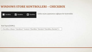 WINDOWS STORE KONTROLLERI – CHECKBOX 
Çoklu seçim yapmamızı sağlayan bir kontroldür. 
Kod Yapısı(XAML): 
<CheckBox x:Name="checkbox1" Content="CheckBox" Checked="CheckBox_Checked"/> 
 
