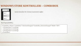 WINDOWS STORE KONTROLLERI – COMBOBOX 
Açılan kutudan bir eleman seçmemizi sağlar. 
Kod Yapısı(XAML): 
<ComboBox x:Name="comboBox1" SelectionChanged="ComboBox_SelectionChanged" Width="100"> 
<x:String>Item 1</x:String> 
<x:String>Item 2</x:String> 
<x:String>Item 3</x:String> 
</ComboBox> 
 