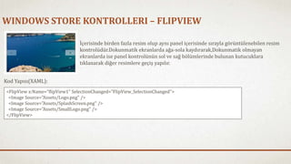 WINDOWS STORE KONTROLLERI – FLIPVIEW 
İçerisinde birden fazla resim olup aynı panel içerisinde sırayla görüntülenebilen resim 
kontrolüdür.Dokunmatik ekranlarda ağa-sola kaydırarak,Dokunmatik olmayan 
ekranlarda ise panel kontrolünün sol ve sağ bölümlerinde bulunan kutucuklara 
tıklanarak diğer resimlere geçiş yapılır. 
Kod Yapısı(XAML): 
<FlipView x:Name="flipView1" SelectionChanged="FlipView_SelectionChanged"> 
<Image Source="Assets/Logo.png" /> 
<Image Source="Assets/SplashScreen.png" /> 
<Image Source="Assets/SmallLogo.png" /> 
</FlipView> 
 