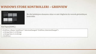 WINDOWS STORE KONTROLLERI – GRIDVIEW 
Bir dizi koleksiyon elemanını sütun ve satır bilgilerini de vererek görüntüleyen 
kontroldür. 
Kod Yapısı(XAML): 
<GridView x:Name="gridView1" SelectionChanged="GridView_SelectionChanged"> 
<x:String>Item 1</x:String> 
<x:String>Item 2</x:String> 
</GridView> 
 