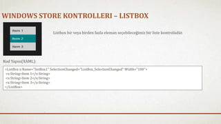 WINDOWS STORE KONTROLLERI – LISTBOX 
Listbox bir veya birden fazla eleman seçebileceğimiz bir liste kontrolüdür. 
Kod Yapısı(XAML): 
<ListBox x:Name="listBox1" SelectionChanged="ListBox_SelectionChanged" Width="100"> 
<x:String>Item 1</x:String> 
<x:String>Item 2</x:String> 
<x:String>Item 3</x:String> 
</ListBox> 
 