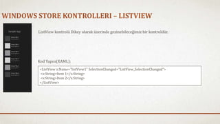 WINDOWS STORE KONTROLLERI – LISTVIEW 
ListView kontrolü Dikey olarak üzerinde gezinebileceğimiz bir kontroldür. 
Kod Yapısı(XAML): 
<ListView x:Name="listView1" SelectionChanged="ListView_SelectionChanged"> 
<x:String>Item 1</x:String> 
<x:String>Item 2</x:String> 
</ListView> 
 