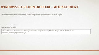 WINDOWS STORE KONTROLLERI – MEDIAELEMENT 
MediaElement kontrolü Ses ve Video dosyalarını oynatmamıza olanak sağlar. 
Kod Yapısı(XAML): 
<MediaElement PosterSource="/Images/myvideo.png" Name="myMedia" Height="350"Width="640« 
Source="/Videos/myvideo.avi" /> 
 