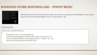 WINDOWS STORE KONTROLLERI – POPUP MENU 
Popup Menu,üzerine basılı tutulunca çıkan veya mouse un sağ tuşuna basıldığında ortaya çıkan 
kısayol menü kontrolüdür.Diğer bir adı: ‘Context Menu’ dür. 
Kod Yapısı(C#): 
public async void ShowMenu() 
{ 
PopupMenu menu = new PopupMenu(); 
menu.Commands.Add(new UICommand { Label="Ornek1",Id=1 }); 
menu.Commands.Add(new UICommand { Label = "Ornek2", Id = 2 }); 
await menu.ShowAsync(new Point(30, 30)); 
} 
 