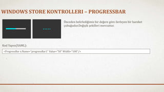 WINDOWS STORE KONTROLLERI – PROGRESSBAR 
Önceden belirlediğimiz bir değere göre ilerleyen bir hareket 
çubuğudur.Değişik şekilleri mevcuttur. 
Kod Yapısı(XAML): 
<ProgressBar x:Name="progressBar1" Value="50" Width="100"/> 
 
