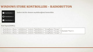 WINDOWS STORE KONTROLLERI – RADIOBUTTON 
Sadece tek bir eleman seçebileceğimiz kontroldür. 
Kod Yapısı(XAML): 
<RadioButton x:Name="radioButton1" Content="RadioButton 1" GroupName="Group1" /> 
<RadioButton x:Name="radioButton2" Content="RadioButton 2" GroupName="Group1" IsChecked="True"/> 
<RadioButton x:Name="radioButton3" Content="RadioButton 3" GroupName="Group1" /> 
 