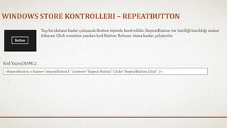 WINDOWS STORE KONTROLLERI – REPEATBUTTON 
Tuş bırakılana kadar çalışacak Button tipinde kontroldür. RepeatButton bir özelliği basıldığı andan 
itibaren Click eventine yazılan kod Button Release olana kadar çalıştırılır. 
Kod Yapısı(XAML): 
<RepeatButton x:Name="repeatButton1" Content="Repeat Button" Click="RepeatButton_Click" /> 
 