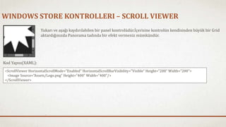 WINDOWS STORE KONTROLLERI – SCROLL VIEWER 
Yukarı ve aşağı kaydırılabilen bir panel kontrolüdür.İçerisine kontrolün kendisinden büyük bir Grid 
aktardığınızda Panorama tadında bir efekt vermeniz mümkündür. 
Kod Yapısı(XAML): 
<ScrollViewer HorizontalScrollMode="Enabled" HorizontalScrollBarVisibility="Visible" Height="200" Width="200"> 
<Image Source="Assets/Logo.png" Height="400" Width="400"/> 
</ScrollViewer> 
 