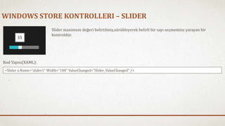 WINDOWS STORE KONTROLLERI – SLIDER 
ݺߣr maximum değeri belirtilmiş,sürükleyerek belirli bir sayı seçmemize yarayan bir 
kontroldür. 
Kod Yapısı(XAML): 
<ݺߣr x:Name="slider1" Width="100" ValueChanged="ݺߣr_ValueChanged" /> 
 